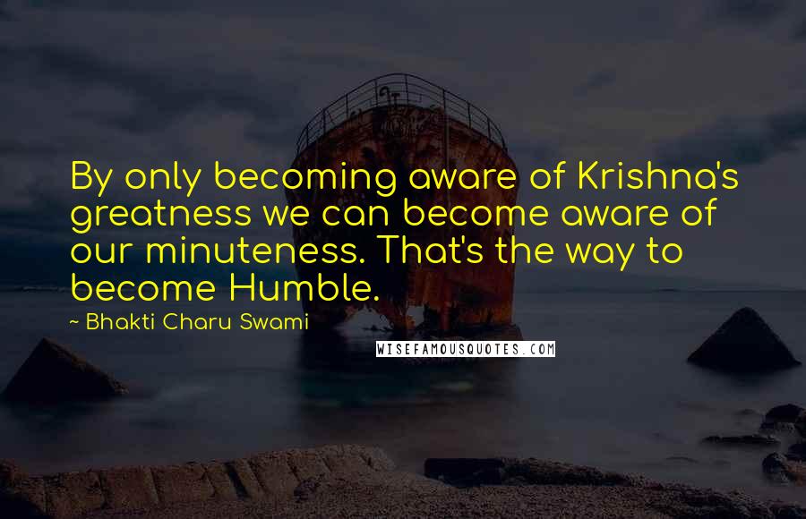 Bhakti Charu Swami Quotes: By only becoming aware of Krishna's greatness we can become aware of our minuteness. That's the way to become Humble.