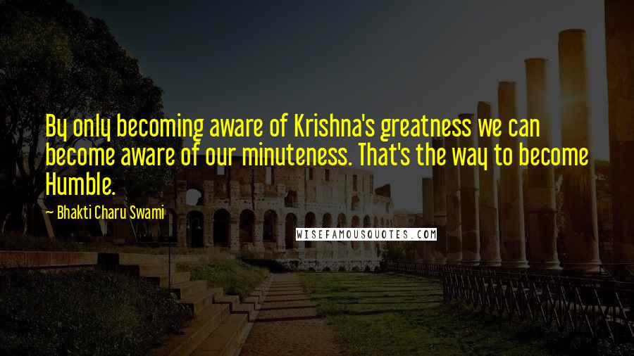 Bhakti Charu Swami Quotes: By only becoming aware of Krishna's greatness we can become aware of our minuteness. That's the way to become Humble.