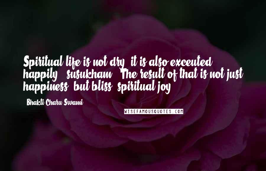 Bhakti Charu Swami Quotes: Spiritual life is not dry, it is also exceuted happily, 'susukham'. The result of that is not just happiness, but bliss, spiritual joy.