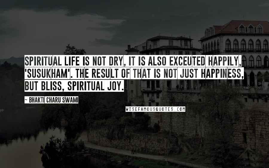 Bhakti Charu Swami Quotes: Spiritual life is not dry, it is also exceuted happily, 'susukham'. The result of that is not just happiness, but bliss, spiritual joy.