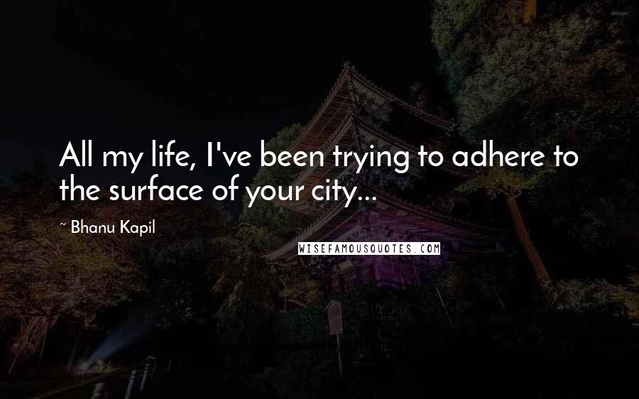 Bhanu Kapil Quotes: All my life, I've been trying to adhere to the surface of your city...