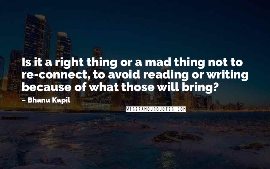 Bhanu Kapil Quotes: Is it a right thing or a mad thing not to re-connect, to avoid reading or writing because of what those will bring?