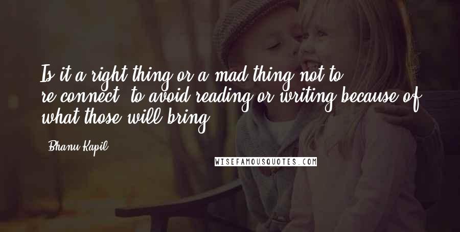 Bhanu Kapil Quotes: Is it a right thing or a mad thing not to re-connect, to avoid reading or writing because of what those will bring?