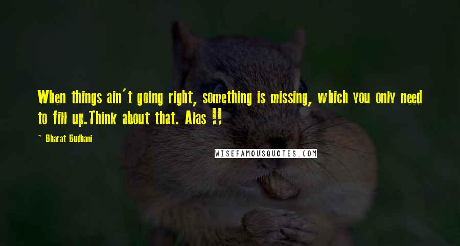 Bharat Budhani Quotes: When things ain't going right, something is missing, which you only need to fill up.Think about that. Alas !!