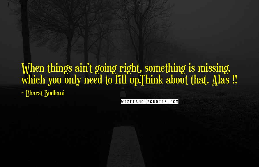 Bharat Budhani Quotes: When things ain't going right, something is missing, which you only need to fill up.Think about that. Alas !!