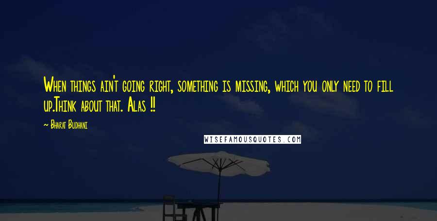 Bharat Budhani Quotes: When things ain't going right, something is missing, which you only need to fill up.Think about that. Alas !!