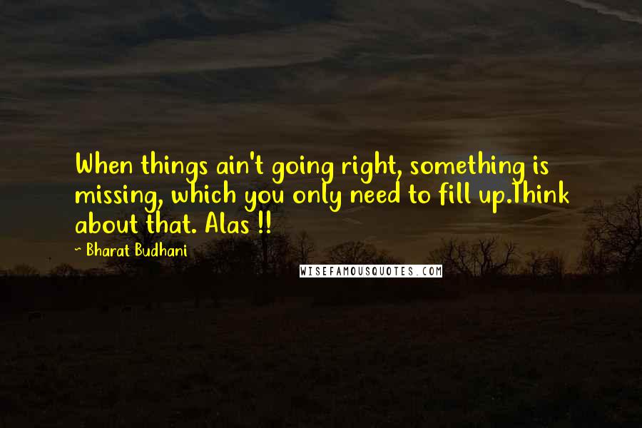 Bharat Budhani Quotes: When things ain't going right, something is missing, which you only need to fill up.Think about that. Alas !!