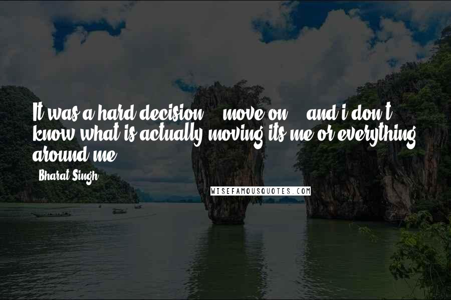 Bharat Singh Quotes: It was a hard decision... move on... and i don't know what is actually moving its me or everything around me....