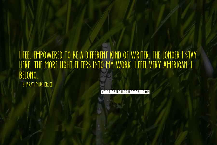 Bharati Mukherjee Quotes: I feel empowered to be a different kind of writer. The longer I stay here, the more light filters into my work. I feel very American. I belong.