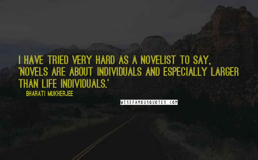 Bharati Mukherjee Quotes: I have tried very hard as a novelist to say, 'Novels are about individuals and especially larger than life individuals.'