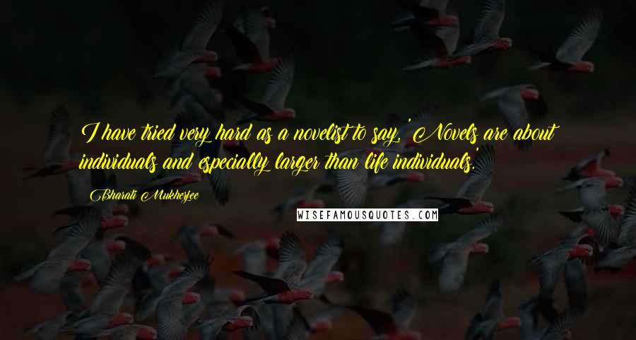 Bharati Mukherjee Quotes: I have tried very hard as a novelist to say, 'Novels are about individuals and especially larger than life individuals.'