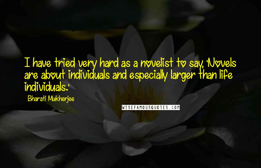 Bharati Mukherjee Quotes: I have tried very hard as a novelist to say, 'Novels are about individuals and especially larger than life individuals.'