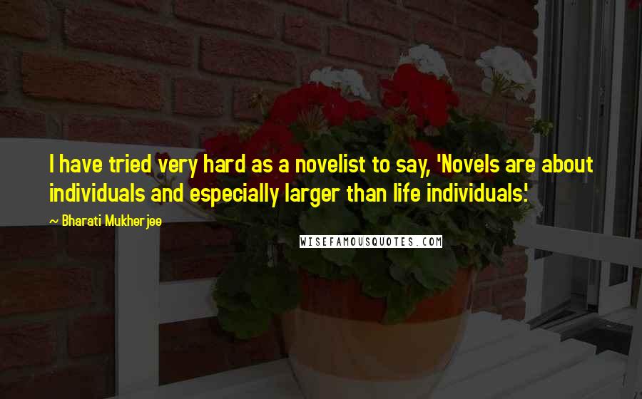 Bharati Mukherjee Quotes: I have tried very hard as a novelist to say, 'Novels are about individuals and especially larger than life individuals.'