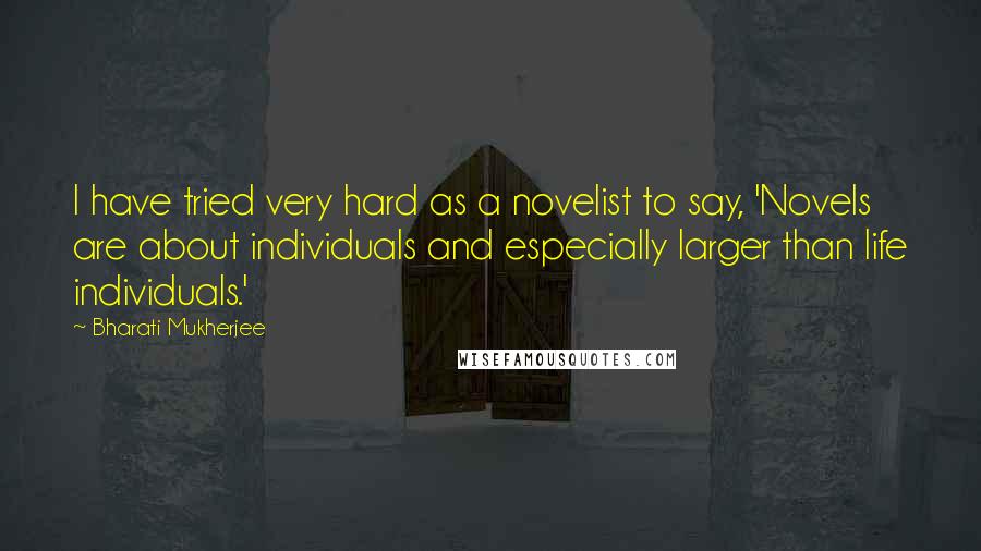 Bharati Mukherjee Quotes: I have tried very hard as a novelist to say, 'Novels are about individuals and especially larger than life individuals.'