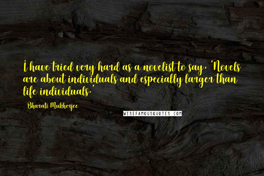 Bharati Mukherjee Quotes: I have tried very hard as a novelist to say, 'Novels are about individuals and especially larger than life individuals.'