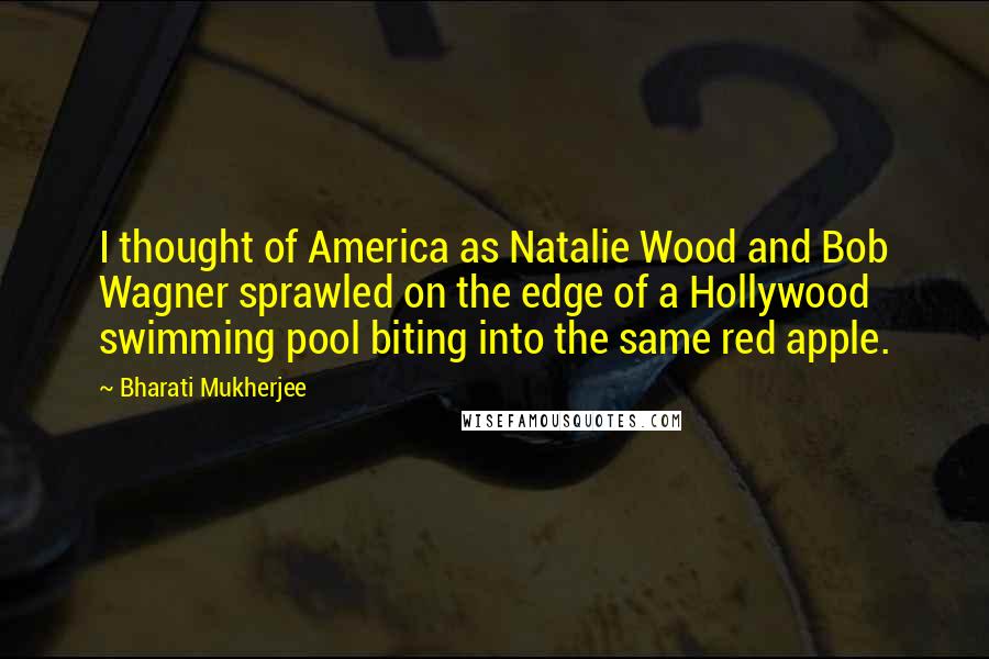 Bharati Mukherjee Quotes: I thought of America as Natalie Wood and Bob Wagner sprawled on the edge of a Hollywood swimming pool biting into the same red apple.