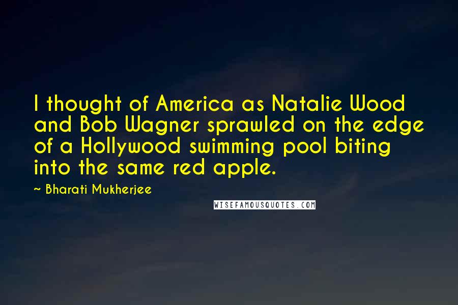 Bharati Mukherjee Quotes: I thought of America as Natalie Wood and Bob Wagner sprawled on the edge of a Hollywood swimming pool biting into the same red apple.