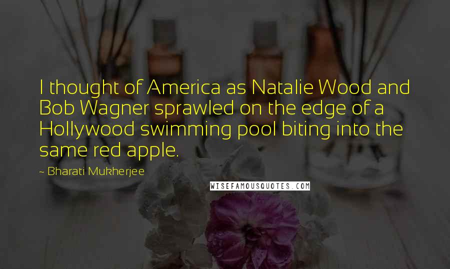 Bharati Mukherjee Quotes: I thought of America as Natalie Wood and Bob Wagner sprawled on the edge of a Hollywood swimming pool biting into the same red apple.