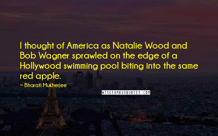 Bharati Mukherjee Quotes: I thought of America as Natalie Wood and Bob Wagner sprawled on the edge of a Hollywood swimming pool biting into the same red apple.