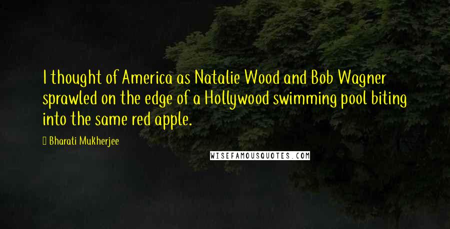 Bharati Mukherjee Quotes: I thought of America as Natalie Wood and Bob Wagner sprawled on the edge of a Hollywood swimming pool biting into the same red apple.