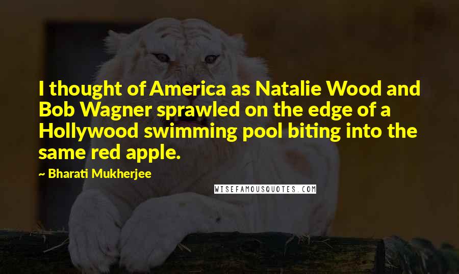 Bharati Mukherjee Quotes: I thought of America as Natalie Wood and Bob Wagner sprawled on the edge of a Hollywood swimming pool biting into the same red apple.
