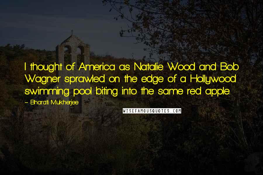 Bharati Mukherjee Quotes: I thought of America as Natalie Wood and Bob Wagner sprawled on the edge of a Hollywood swimming pool biting into the same red apple.