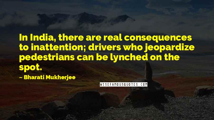 Bharati Mukherjee Quotes: In India, there are real consequences to inattention; drivers who jeopardize pedestrians can be lynched on the spot.