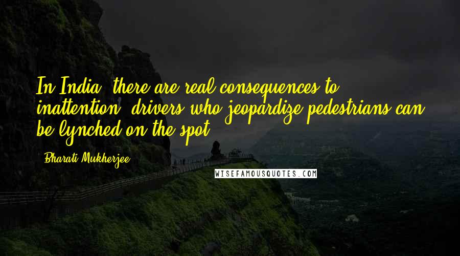 Bharati Mukherjee Quotes: In India, there are real consequences to inattention; drivers who jeopardize pedestrians can be lynched on the spot.