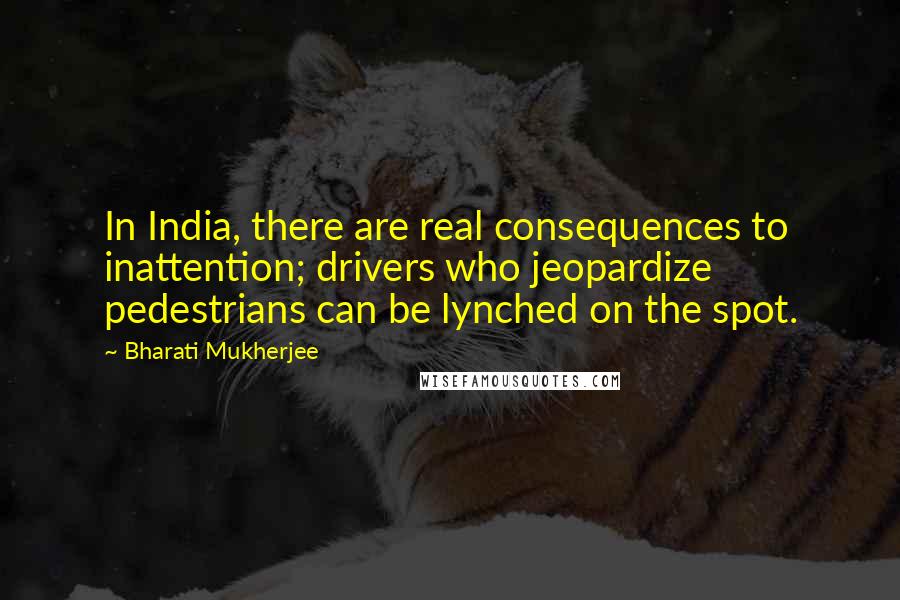 Bharati Mukherjee Quotes: In India, there are real consequences to inattention; drivers who jeopardize pedestrians can be lynched on the spot.