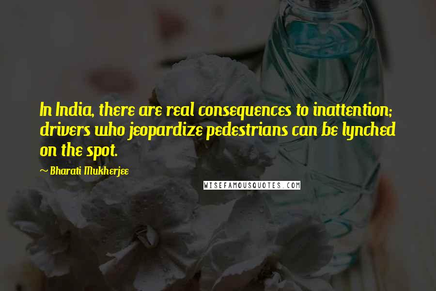 Bharati Mukherjee Quotes: In India, there are real consequences to inattention; drivers who jeopardize pedestrians can be lynched on the spot.