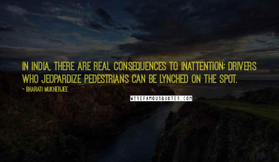 Bharati Mukherjee Quotes: In India, there are real consequences to inattention; drivers who jeopardize pedestrians can be lynched on the spot.