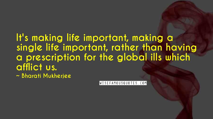 Bharati Mukherjee Quotes: It's making life important, making a single life important, rather than having a prescription for the global ills which afflict us.