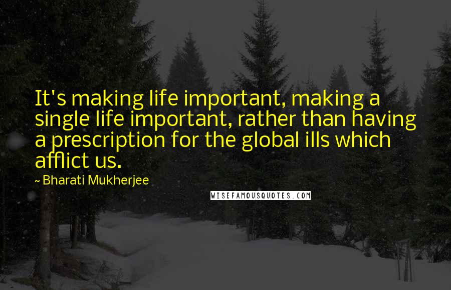 Bharati Mukherjee Quotes: It's making life important, making a single life important, rather than having a prescription for the global ills which afflict us.