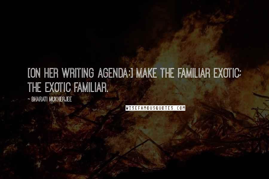 Bharati Mukherjee Quotes: [On her writing agenda:] Make the familiar exotic; the exotic familiar.