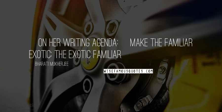 Bharati Mukherjee Quotes: [On her writing agenda:] Make the familiar exotic; the exotic familiar.