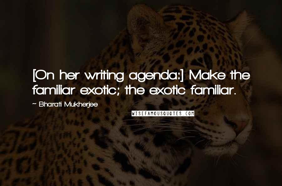 Bharati Mukherjee Quotes: [On her writing agenda:] Make the familiar exotic; the exotic familiar.