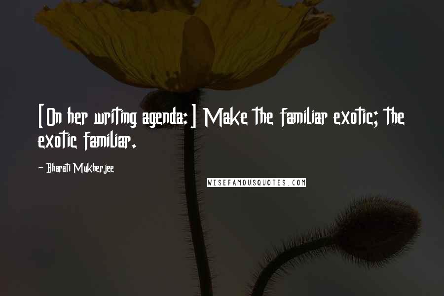 Bharati Mukherjee Quotes: [On her writing agenda:] Make the familiar exotic; the exotic familiar.