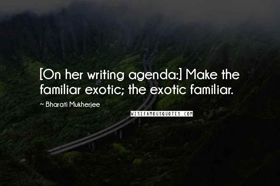 Bharati Mukherjee Quotes: [On her writing agenda:] Make the familiar exotic; the exotic familiar.