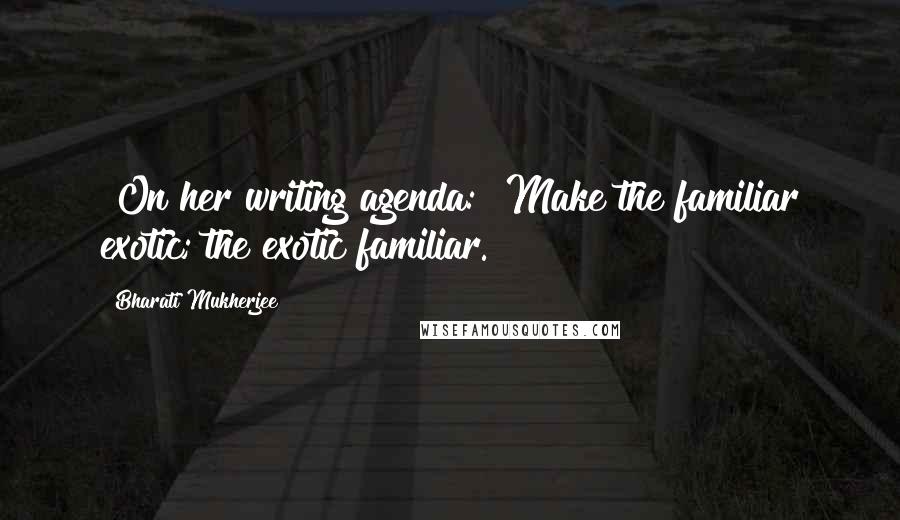 Bharati Mukherjee Quotes: [On her writing agenda:] Make the familiar exotic; the exotic familiar.