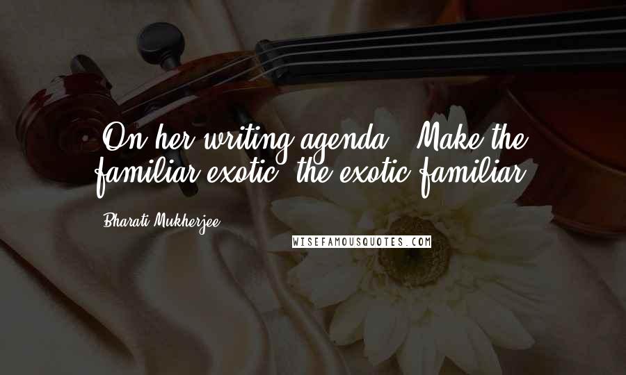 Bharati Mukherjee Quotes: [On her writing agenda:] Make the familiar exotic; the exotic familiar.