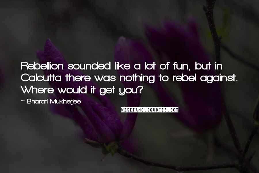 Bharati Mukherjee Quotes: Rebellion sounded like a lot of fun, but in Calcutta there was nothing to rebel against. Where would it get you?