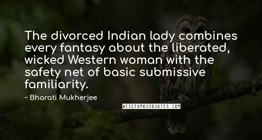 Bharati Mukherjee Quotes: The divorced Indian lady combines every fantasy about the liberated, wicked Western woman with the safety net of basic submissive familiarity.