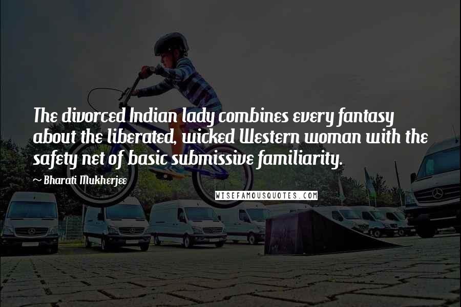 Bharati Mukherjee Quotes: The divorced Indian lady combines every fantasy about the liberated, wicked Western woman with the safety net of basic submissive familiarity.