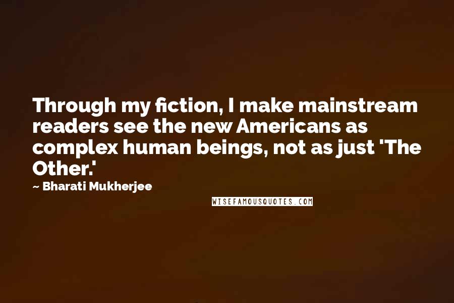 Bharati Mukherjee Quotes: Through my fiction, I make mainstream readers see the new Americans as complex human beings, not as just 'The Other.'