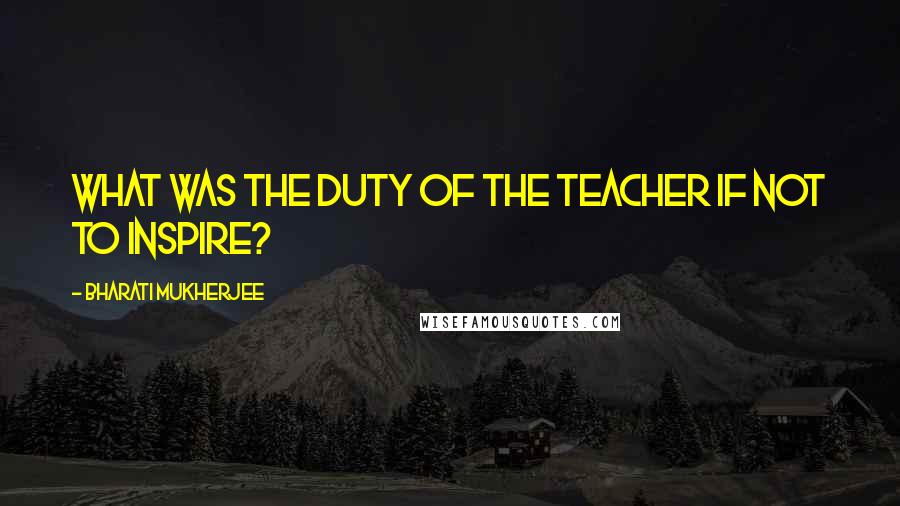 Bharati Mukherjee Quotes: What was the duty of the teacher if not to inspire?