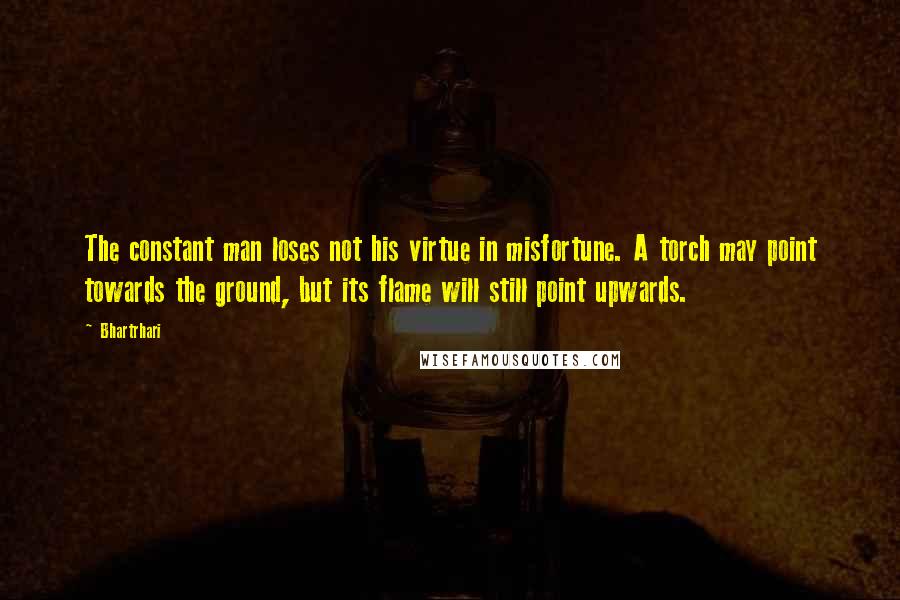 Bhartrhari Quotes: The constant man loses not his virtue in misfortune. A torch may point towards the ground, but its flame will still point upwards.