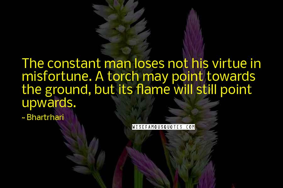 Bhartrhari Quotes: The constant man loses not his virtue in misfortune. A torch may point towards the ground, but its flame will still point upwards.