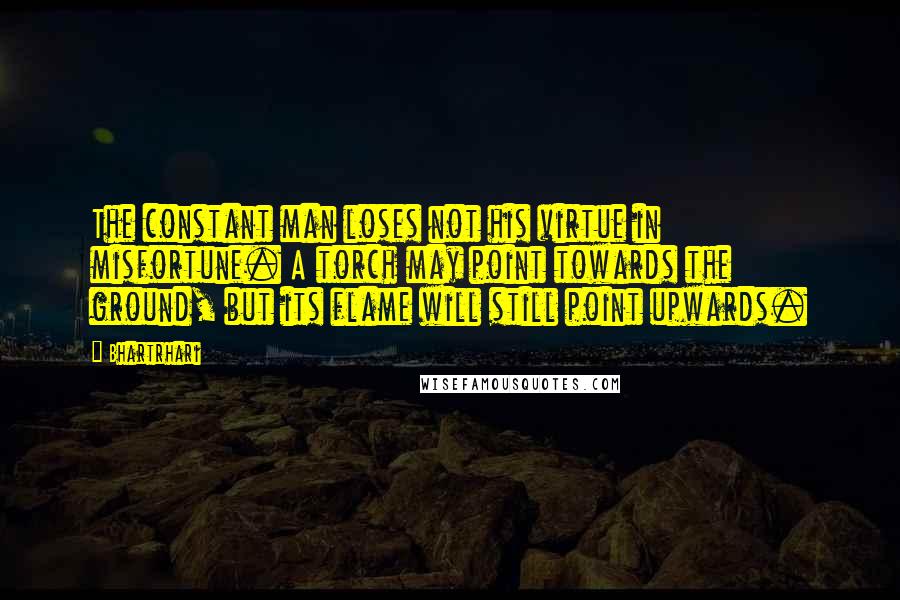 Bhartrhari Quotes: The constant man loses not his virtue in misfortune. A torch may point towards the ground, but its flame will still point upwards.