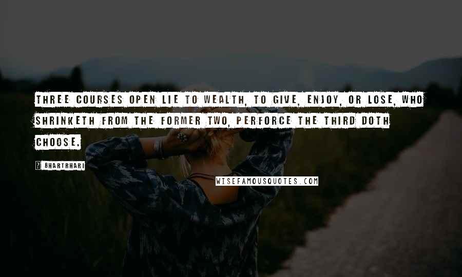 Bhartrhari Quotes: Three courses open lie to wealth, to give, enjoy, or lose, Who shrinketh from the former two, perforce the third doth choose.