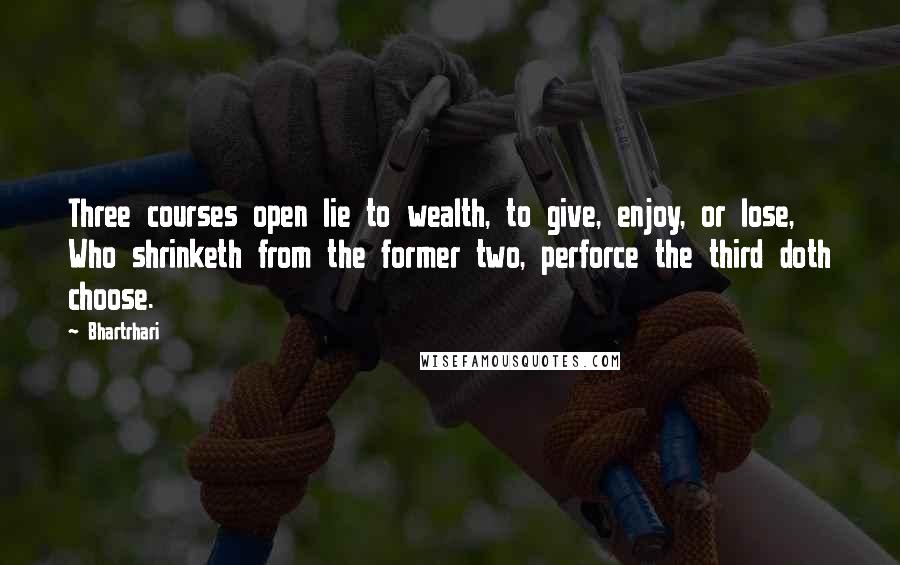 Bhartrhari Quotes: Three courses open lie to wealth, to give, enjoy, or lose, Who shrinketh from the former two, perforce the third doth choose.